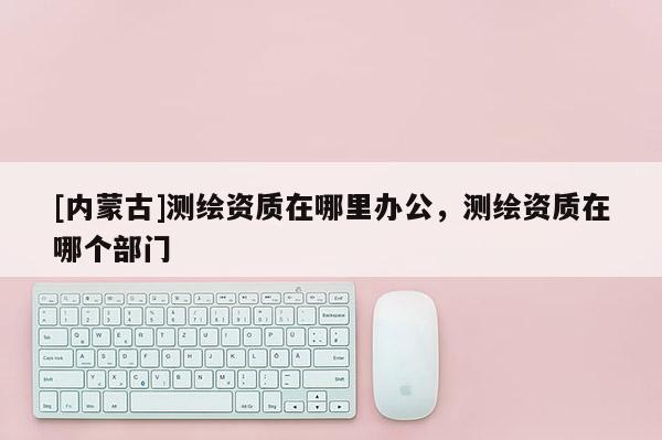 [內蒙古]測繪資質在哪里辦公，測繪資質在哪個部門
