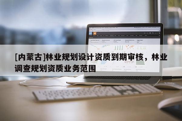 [內(nèi)蒙古]林業(yè)規(guī)劃設(shè)計(jì)資質(zhì)到期審核，林業(yè)調(diào)查規(guī)劃資質(zhì)業(yè)務(wù)范圍