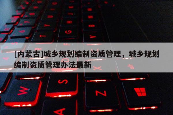 [內蒙古]城鄉規劃編制資質管理，城鄉規劃編制資質管理辦法最新