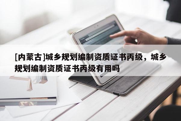 [內蒙古]城鄉規劃編制資質證書丙級，城鄉規劃編制資質證書丙級有用嗎