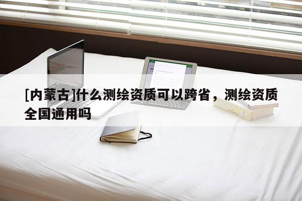 [內蒙古]什么測繪資質可以跨省，測繪資質全國通用嗎