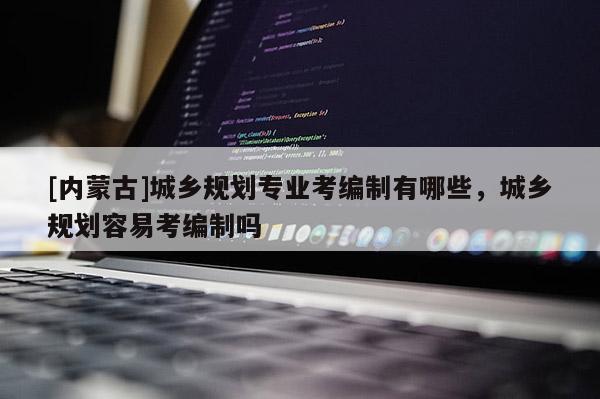 [內蒙古]城鄉規劃專業考編制有哪些，城鄉規劃容易考編制嗎