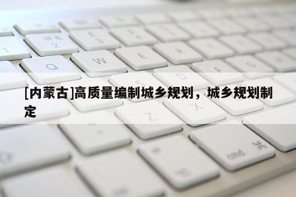 [內(nèi)蒙古]高質(zhì)量編制城鄉(xiāng)規(guī)劃，城鄉(xiāng)規(guī)劃制定