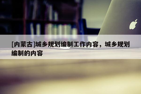 [內(nèi)蒙古]城鄉(xiāng)規(guī)劃編制工作內(nèi)容，城鄉(xiāng)規(guī)劃編制的內(nèi)容