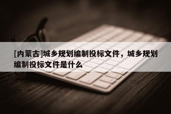 [內(nèi)蒙古]城鄉(xiāng)規(guī)劃編制投標(biāo)文件，城鄉(xiāng)規(guī)劃編制投標(biāo)文件是什么