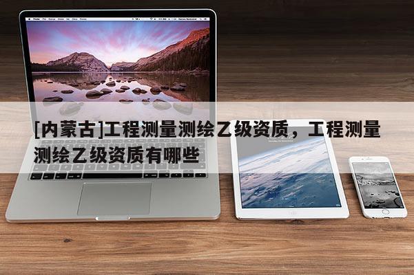 [內蒙古]工程測量測繪乙級資質，工程測量測繪乙級資質有哪些