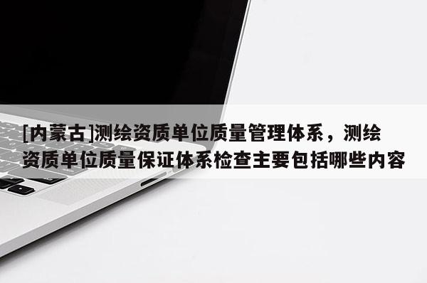 [內蒙古]測繪資質單位質量管理體系，測繪資質單位質量保證體系檢查主要包括哪些內容