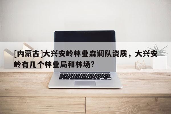 [內蒙古]大興安嶺林業森調隊資質，大興安嶺有幾個林業局和林場?