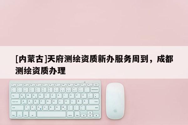 [內蒙古]天府測繪資質新辦服務周到，成都測繪資質辦理