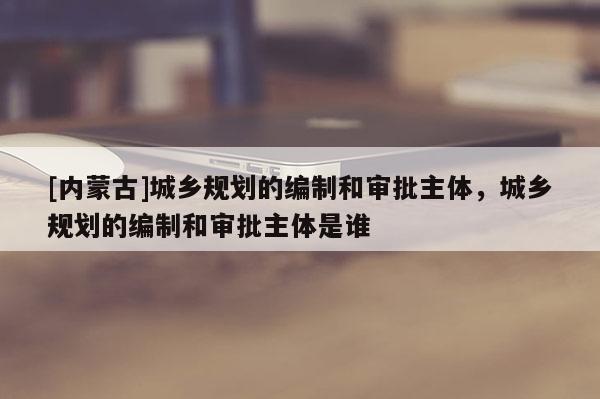 [內蒙古]城鄉規劃的編制和審批主體，城鄉規劃的編制和審批主體是誰