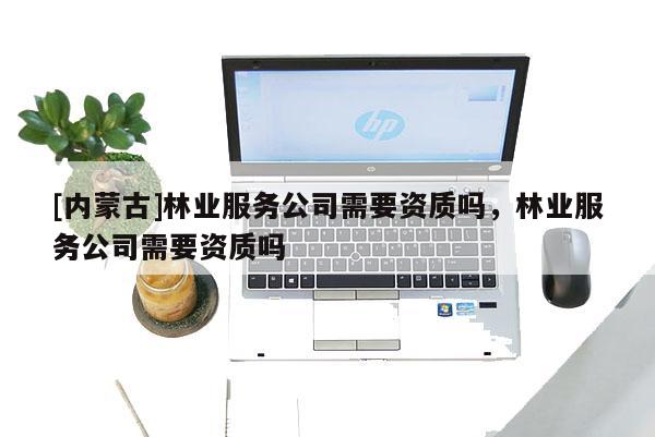 [內蒙古]林業服務公司需要資質嗎，林業服務公司需要資質嗎