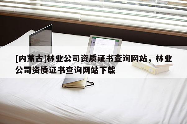 [內蒙古]林業公司資質證書查詢網站，林業公司資質證書查詢網站下載