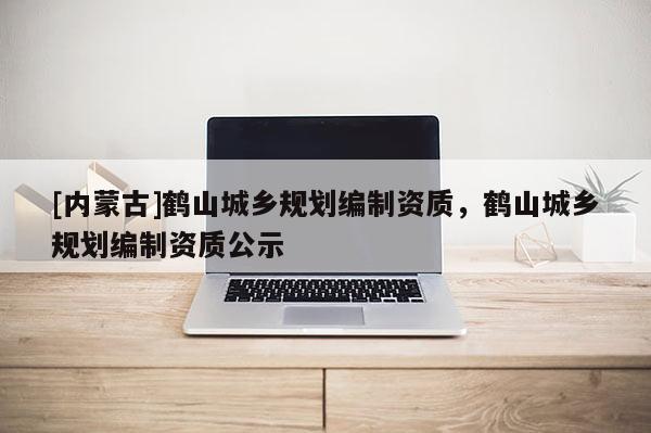 [內蒙古]鶴山城鄉規劃編制資質，鶴山城鄉規劃編制資質公示