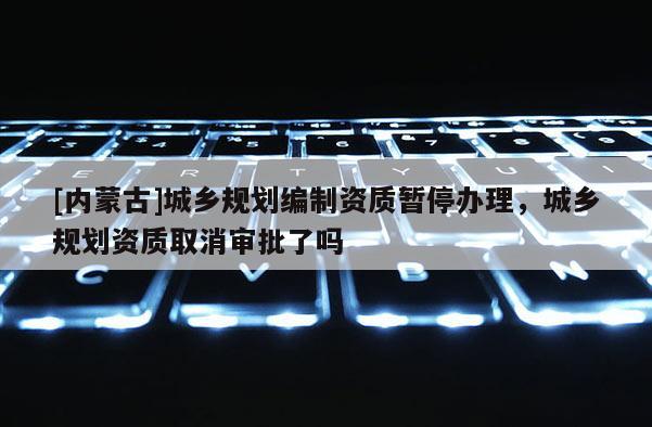 [內(nèi)蒙古]城鄉(xiāng)規(guī)劃編制資質(zhì)暫停辦理，城鄉(xiāng)規(guī)劃資質(zhì)取消審批了嗎
