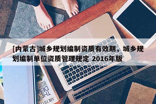 [內蒙古]城鄉規劃編制資質有效期，城鄉規劃編制單位資質管理規定 2016年版
