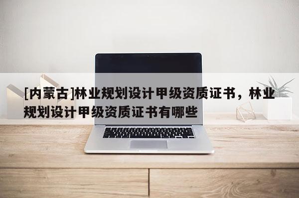 [內蒙古]林業規劃設計甲級資質證書，林業規劃設計甲級資質證書有哪些