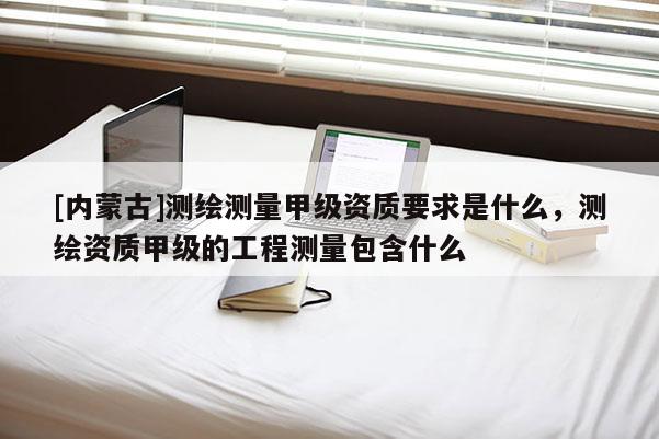 [內蒙古]測繪測量甲級資質要求是什么，測繪資質甲級的工程測量包含什么