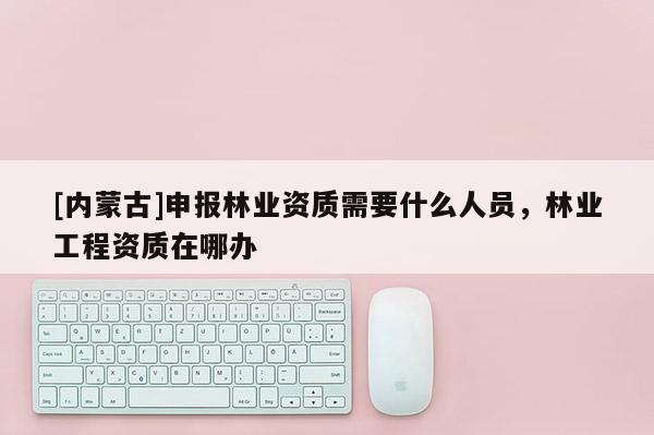 [內蒙古]申報林業資質需要什么人員，林業工程資質在哪辦