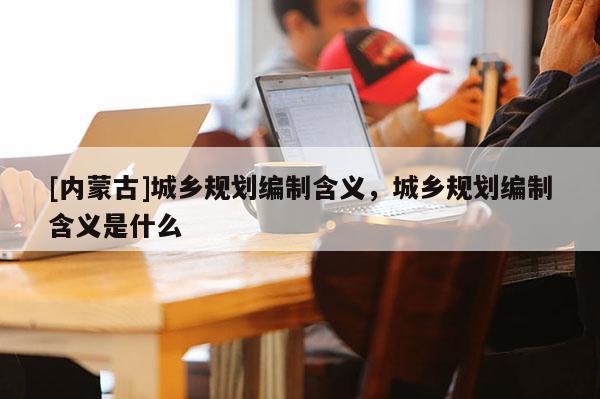 [內蒙古]城鄉規劃編制含義，城鄉規劃編制含義是什么