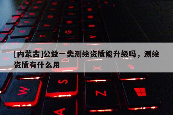 [內蒙古]公益一類測繪資質能升級嗎，測繪資質有什么用