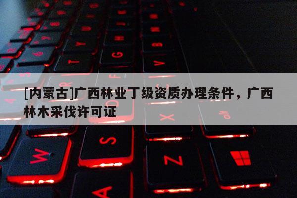 [內蒙古]廣西林業丁級資質辦理條件，廣西林木采伐許可證