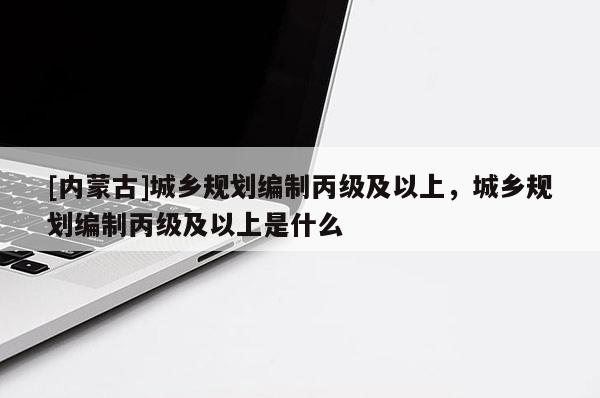[內(nèi)蒙古]城鄉(xiāng)規(guī)劃編制丙級及以上，城鄉(xiāng)規(guī)劃編制丙級及以上是什么