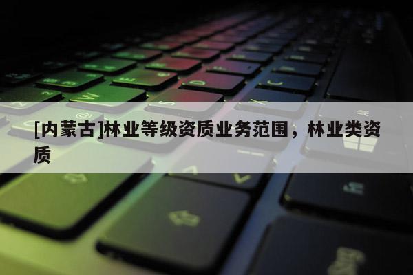 [內蒙古]林業(yè)等級資質業(yè)務范圍，林業(yè)類資質