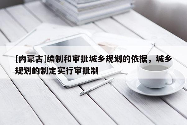 [內蒙古]編制和審批城鄉規劃的依據，城鄉規劃的制定實行審批制