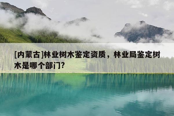 [內蒙古]林業樹木鑒定資質，林業局鑒定樹木是哪個部門?