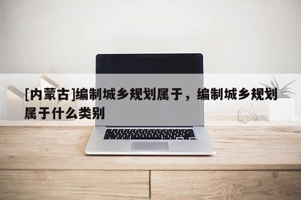 [內蒙古]編制城鄉規劃屬于，編制城鄉規劃屬于什么類別