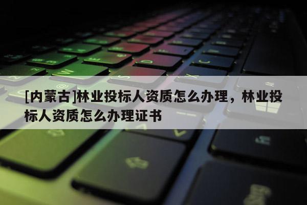 [內蒙古]林業投標人資質怎么辦理，林業投標人資質怎么辦理證書