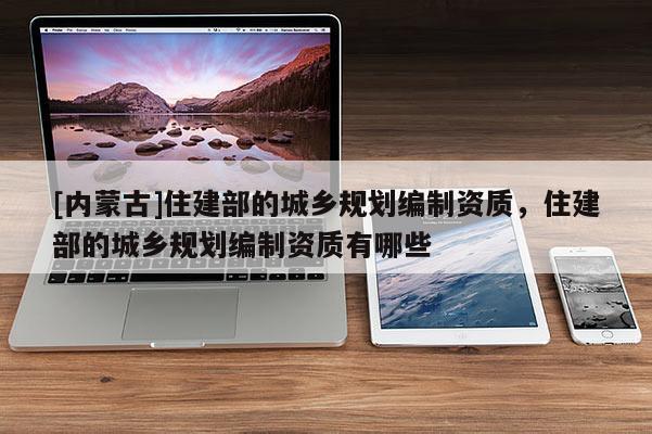 [內(nèi)蒙古]住建部的城鄉(xiāng)規(guī)劃編制資質(zhì)，住建部的城鄉(xiāng)規(guī)劃編制資質(zhì)有哪些
