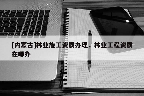 [內蒙古]林業施工資質辦理，林業工程資質在哪辦