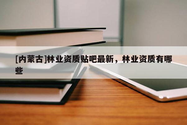 [內蒙古]林業資質貼吧最新，林業資質有哪些