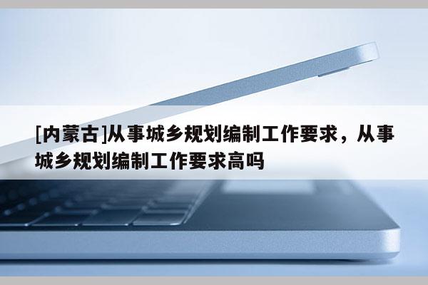 [內(nèi)蒙古]從事城鄉(xiāng)規(guī)劃編制工作要求，從事城鄉(xiāng)規(guī)劃編制工作要求高嗎