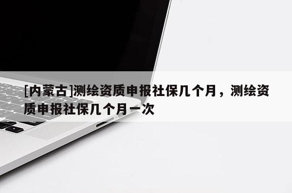 [內(nèi)蒙古]測(cè)繪資質(zhì)申報(bào)社保幾個(gè)月，測(cè)繪資質(zhì)申報(bào)社保幾個(gè)月一次