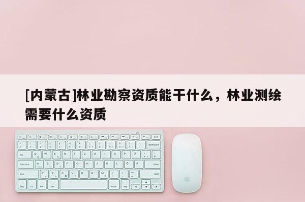 [內蒙古]林業勘察資質能干什么，林業測繪需要什么資質