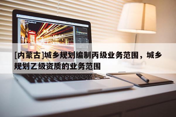 [內(nèi)蒙古]城鄉(xiāng)規(guī)劃編制丙級(jí)業(yè)務(wù)范圍，城鄉(xiāng)規(guī)劃乙級(jí)資質(zhì)的業(yè)務(wù)范圍