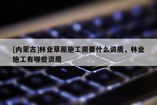 [內蒙古]林業草原施工需要什么資質，林業施工有哪些資質
