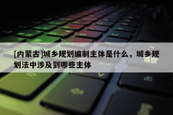 [內(nèi)蒙古]城鄉(xiāng)規(guī)劃編制主體是什么，城鄉(xiāng)規(guī)劃法中涉及到哪些主體