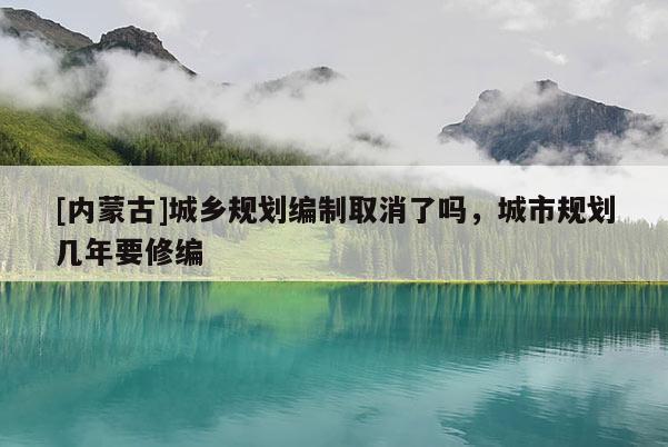 [內蒙古]城鄉規劃編制取消了嗎，城市規劃幾年要修編