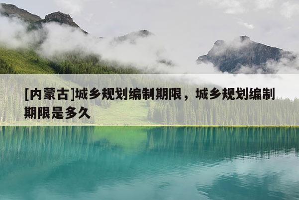 [內(nèi)蒙古]城鄉(xiāng)規(guī)劃編制期限，城鄉(xiāng)規(guī)劃編制期限是多久