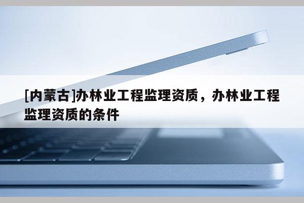 [內蒙古]辦林業工程監理資質，辦林業工程監理資質的條件