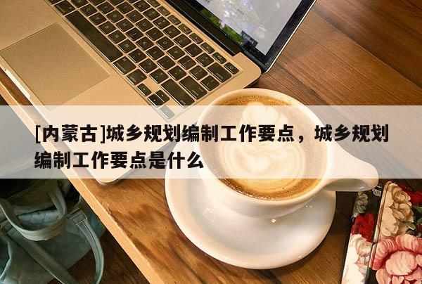 [內蒙古]城鄉規劃編制工作要點，城鄉規劃編制工作要點是什么