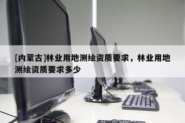 [內(nèi)蒙古]林業(yè)用地測繪資質(zhì)要求，林業(yè)用地測繪資質(zhì)要求多少