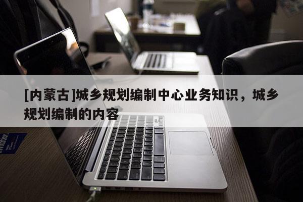 [內蒙古]城鄉規劃編制中心業務知識，城鄉規劃編制的內容