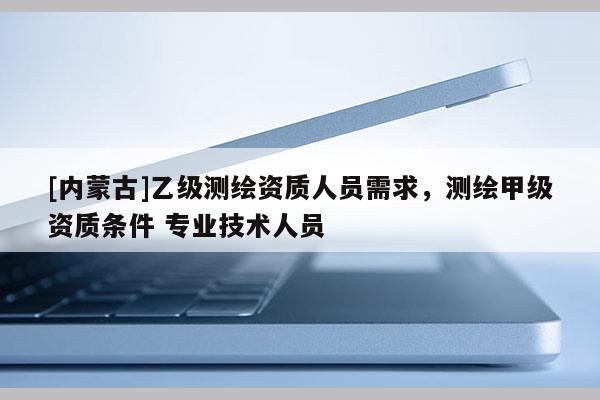 [內蒙古]乙級測繪資質人員需求，測繪甲級資質條件 專業技術人員
