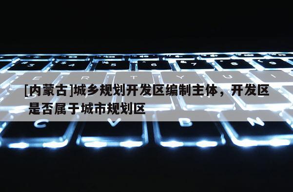 [內(nèi)蒙古]城鄉(xiāng)規(guī)劃開發(fā)區(qū)編制主體，開發(fā)區(qū) 是否屬于城市規(guī)劃區(qū)