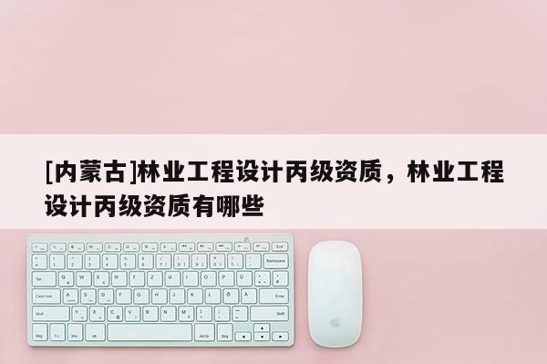 [內(nèi)蒙古]林業(yè)工程設(shè)計(jì)丙級(jí)資質(zhì)，林業(yè)工程設(shè)計(jì)丙級(jí)資質(zhì)有哪些