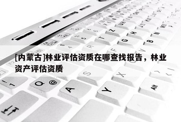 [內蒙古]林業評估資質在哪查找報告，林業資產評估資質